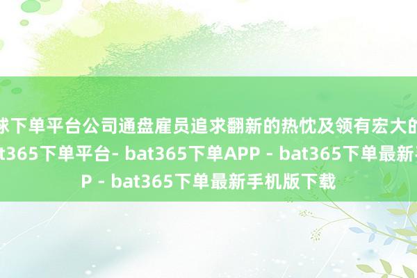 买球下单平台公司通盘雇员追求翻新的热忱及领有宏大的客户伙伴-bat365下单平台- bat365下单APP - bat365下单最新手机版下载