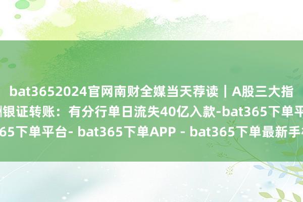 bat3652024官网南财全媒当天荐读｜A股三大指数有所回调；银行应酬银证转账：有分行单日流失40亿入款-bat365下单平台- bat365下单APP - bat365下单最新手机版下载