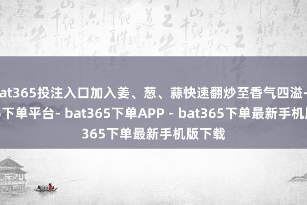 bat365投注入口加入姜、葱、蒜快速翻炒至香气四溢-bat365下单平台- bat365下单APP - bat365下单最新手机版下载