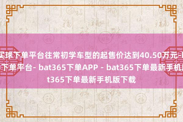 买球下单平台往常初学车型的起售价达到40.50万元-bat365下单平台- bat365下单APP - bat365下单最新手机版下载