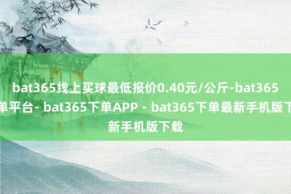 bat365线上买球最低报价0.40元/公斤-bat365下单平台- bat365下单APP - bat365下单最新手机版下载