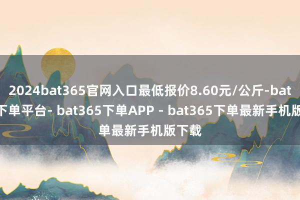 2024bat365官网入口最低报价8.60元/公斤-bat365下单平台- bat365下单APP - bat365下单最新手机版下载