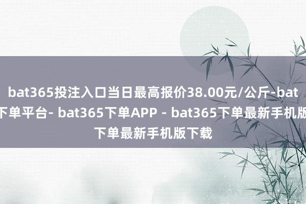 bat365投注入口当日最高报价38.00元/公斤-bat365下单平台- bat365下单APP - bat365下单最新手机版下载