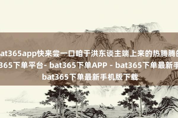 bat365app快来尝一口咱于洪东谈主端上来的热腾腾的饭吧-bat365下单平台- bat365下单APP - bat365下单最新手机版下载