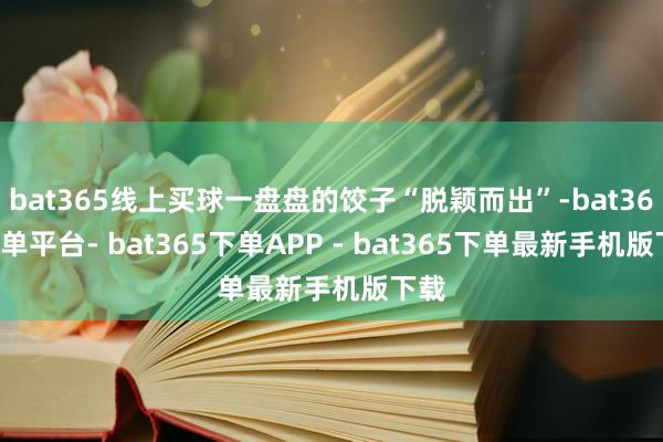 bat365线上买球一盘盘的饺子“脱颖而出”-bat365下单平台- bat365下单APP - bat365下单最新手机版下载