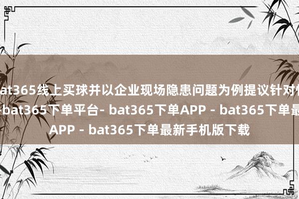 bat365线上买球并以企业现场隐患问题为例提议针对性的建议和轮番-bat365下单平台- bat365下单APP - bat365下单最新手机版下载