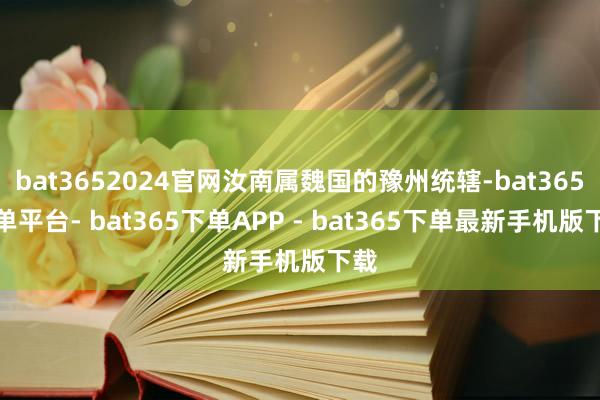 bat3652024官网汝南属魏国的豫州统辖-bat365下单平台- bat365下单APP - bat365下单最新手机版下载