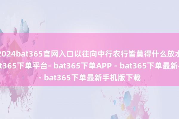 2024bat365官网入口以往向中行农行皆莫得什么放水的契机-bat365下单平台- bat365下单APP - bat365下单最新手机版下载