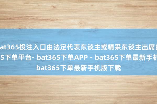 bat365投注入口由法定代表东谈主或精采东谈主出席的-bat365下单平台- bat365下单APP - bat365下单最新手机版下载