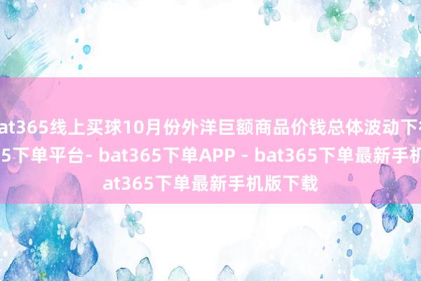 bat365线上买球10月份外洋巨额商品价钱总体波动下行-bat365下单平台- bat365下单APP - bat365下单最新手机版下载