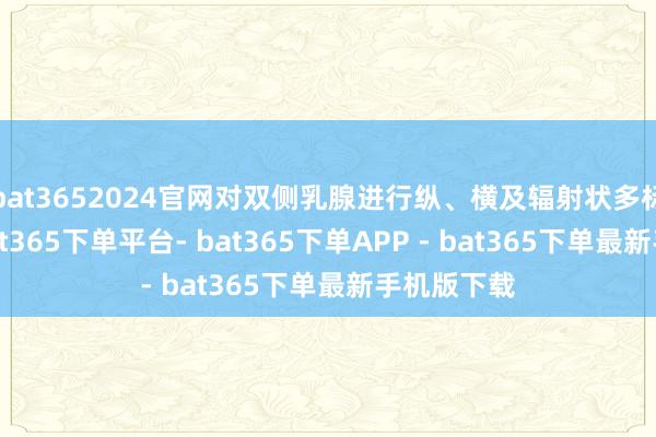 bat3652024官网对双侧乳腺进行纵、横及辐射状多标的探查-bat365下单平台- bat365下单APP - bat365下单最新手机版下载