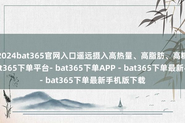 2024bat365官网入口遥远摄入高热量、高脂肪、高糖的食品-bat365下单平台- bat365下单APP - bat365下单最新手机版下载