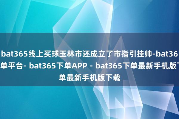 bat365线上买球玉林市还成立了市指引挂帅-bat365下单平台- bat365下单APP - bat365下单最新手机版下载