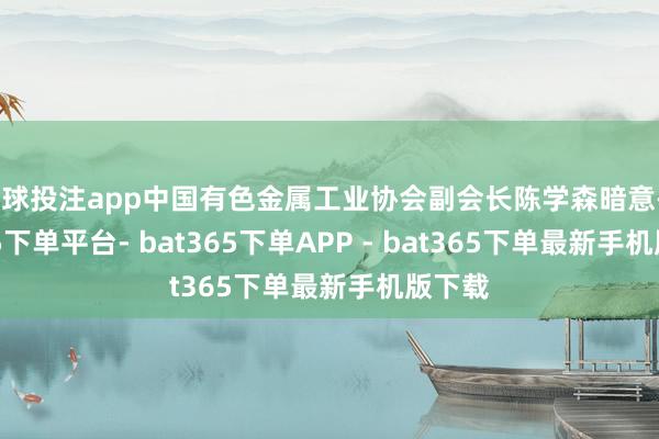 足球投注app中国有色金属工业协会副会长陈学森暗意-bat365下单平台- bat365下单APP - bat365下单最新手机版下载