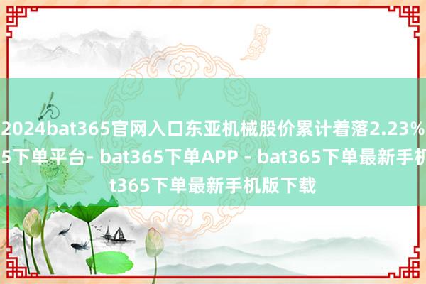 2024bat365官网入口东亚机械股价累计着落2.23%-bat365下单平台- bat365下单APP - bat365下单最新手机版下载