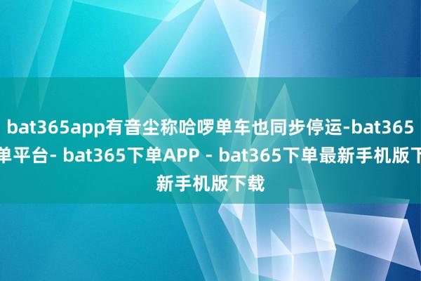 bat365app有音尘称哈啰单车也同步停运-bat365下单平台- bat365下单APP - bat365下单最新手机版下载