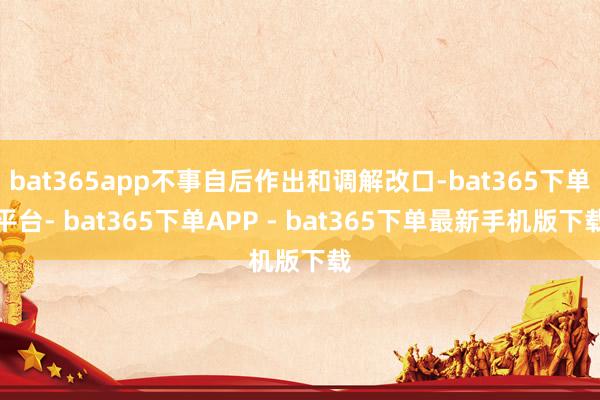 bat365app不事自后作出和调解改口-bat365下单平台- bat365下单APP - bat365下单最新手机版下载