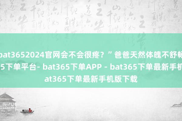 bat3652024官网会不会很疼？”爸爸天然体魄不舒畅-bat365下单平台- bat365下单APP - bat365下单最新手机版下载