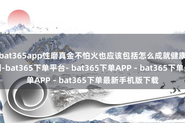 bat365app性磨真金不怕火也应该包括怎么成就健康的东谈主际计划-bat365下单平台- bat365下单APP - bat365下单最新手机版下载