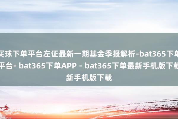 买球下单平台左证最新一期基金季报解析-bat365下单平台- bat365下单APP - bat365下单最新手机版下载