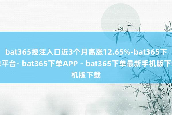 bat365投注入口近3个月高涨12.65%-bat365下单平台- bat365下单APP - bat365下单最新手机版下载