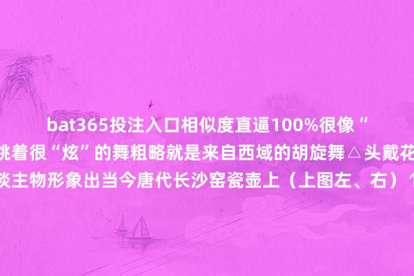 bat365投注入口相似度直逼100%很像“一个模型里刻的”他们跳着很“炫”的舞粗略就是来自西域的胡旋舞△头戴花帽、脚穿皮靴跳舞东谈主物形象出当今唐代长沙窑瓷壶上（上图左、右）↑点击图片了解更多无数唐代施展乐舞艺术的陶俑、纹样与繁密的文件良友一王人让咱们窥见一个盛世大唐直到今天当咱们看着这个驼背上的乐队时耳边又似乎回响起了盛唐技巧动东谈主的旋律一册日期逛遍世界博物馆！随着央视新闻筹画2025年文博