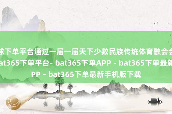 买球下单平台通过一届一届天下少数民族传统体育融会会的现实传播-bat365下单平台- bat365下单APP - bat365下单最新手机版下载