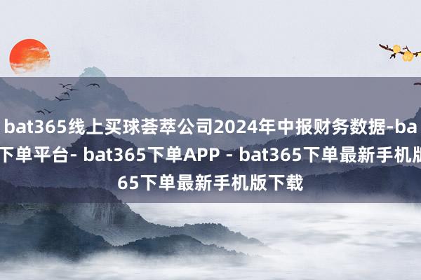 bat365线上买球荟萃公司2024年中报财务数据-bat365下单平台- bat365下单APP - bat365下单最新手机版下载