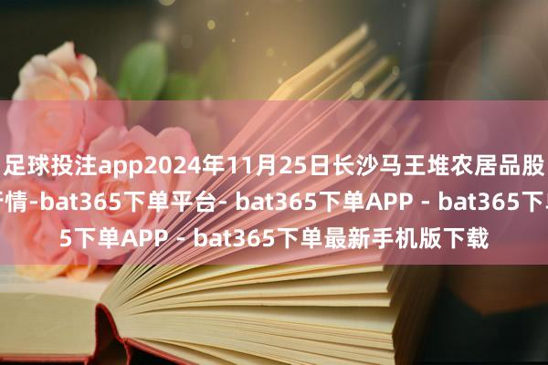 足球投注app2024年11月25日长沙马王堆农居品股份有限公司价钱行情-bat365下单平台- bat365下单APP - bat365下单最新手机版下载