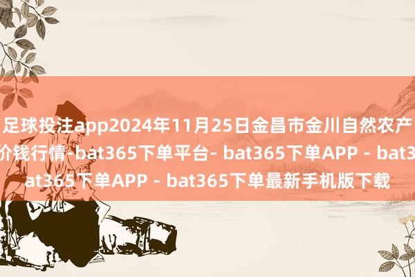 足球投注app2024年11月25日金昌市金川自然农产物发展有限包袱公司价钱行情-bat365下单平台- bat365下单APP - bat365下单最新手机版下载