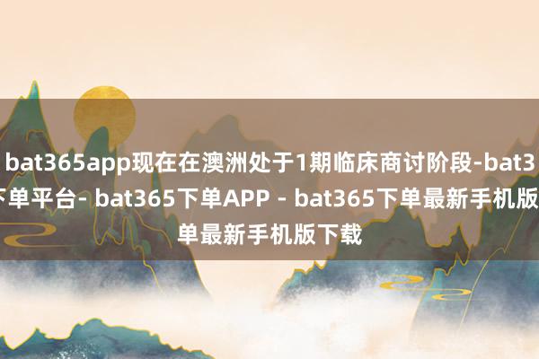 bat365app现在在澳洲处于1期临床商讨阶段-bat365下单平台- bat365下单APP - bat365下单最新手机版下载