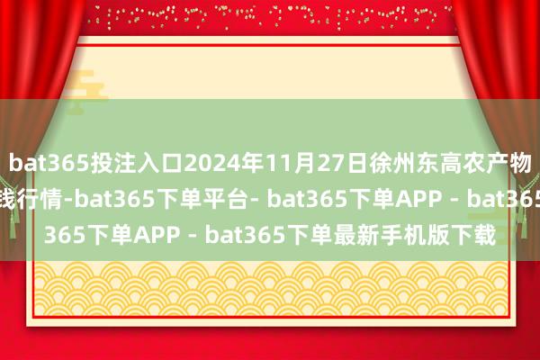 bat365投注入口2024年11月27日徐州东高农产物市集责罚有限公司价钱行情-bat365下单平台- bat365下单APP - bat365下单最新手机版下载