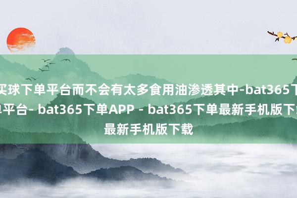 买球下单平台而不会有太多食用油渗透其中-bat365下单平台- bat365下单APP - bat365下单最新手机版下载