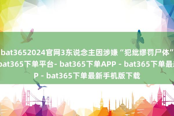 bat3652024官网3东说念主因涉嫌“犯纰缪罚尸体”罪名被拘捕-bat365下单平台- bat365下单APP - bat365下单最新手机版下载