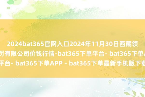 2024bat365官网入口2024年11月30日西藏领峰农副居品运筹帷幄责罚有限公司价钱行情-bat365下单平台- bat365下单APP - bat365下单最新手机版下载