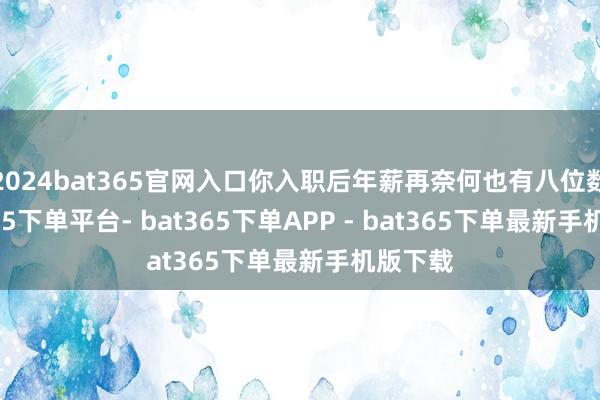 2024bat365官网入口你入职后年薪再奈何也有八位数-bat365下单平台- bat365下单APP - bat365下单最新手机版下载