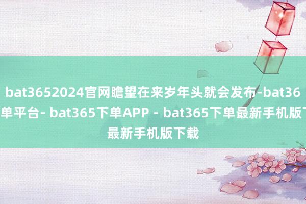 bat3652024官网瞻望在来岁年头就会发布-bat365下单平台- bat365下单APP - bat365下单最新手机版下载