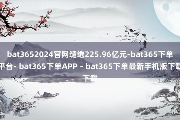 bat3652024官网缱绻225.96亿元-bat365下单平台- bat365下单APP - bat365下单最新手机版下载