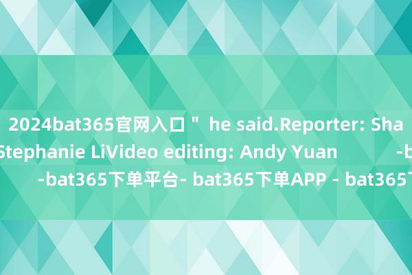 2024bat365官网入口＂ he said.Reporter: Sharon HuEditor: Stephanie LiVideo editing: Andy Yuan            -bat365下单平台- bat365下单APP - bat365下单最新手机版下载