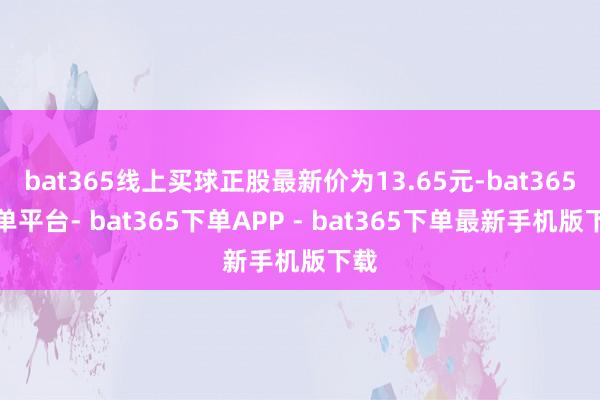 bat365线上买球正股最新价为13.65元-bat365下单平台- bat365下单APP - bat365下单最新手机版下载