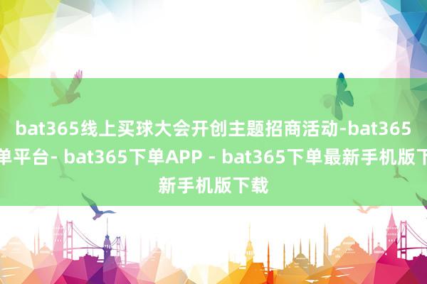 bat365线上买球　　大会开创主题招商活动-bat365下单平台- bat365下单APP - bat365下单最新手机版下载