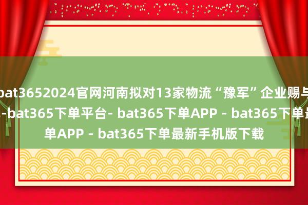 bat3652024官网河南拟对13家物流“豫军”企业赐与资金奖励 | 名单-bat365下单平台- bat365下单APP - bat365下单最新手机版下载