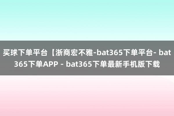 买球下单平台【浙商宏不雅-bat365下单平台- bat365下单APP - bat365下单最新手机版下载