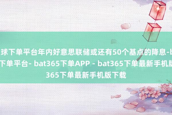 买球下单平台年内好意思联储或还有50个基点的降息-bat365下单平台- bat365下单APP - bat365下单最新手机版下载