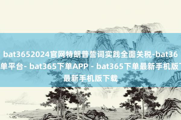 bat3652024官网特朗普誓词实践全面关税-bat365下单平台- bat365下单APP - bat365下单最新手机版下载