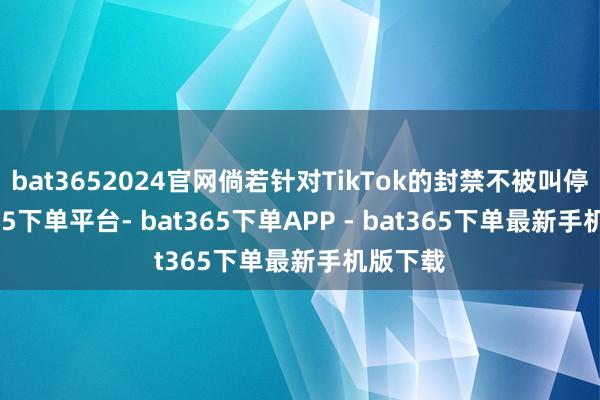 bat3652024官网倘若针对TikTok的封禁不被叫停-bat365下单平台- bat365下单APP - bat365下单最新手机版下载