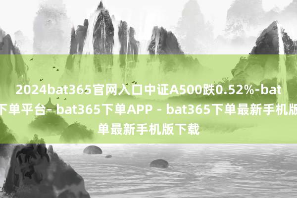 2024bat365官网入口中证A500跌0.52%-bat365下单平台- bat365下单APP - bat365下单最新手机版下载