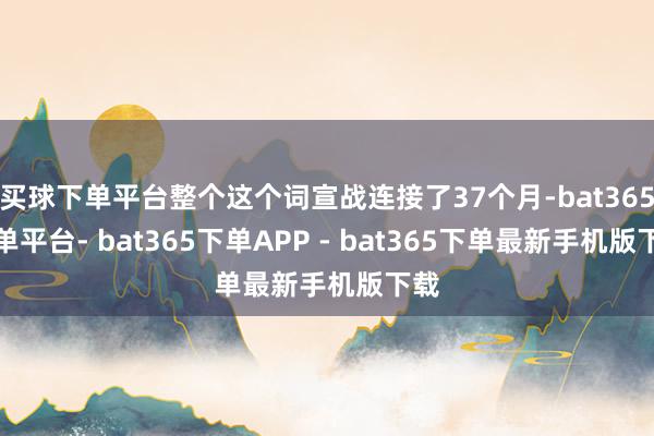 买球下单平台整个这个词宣战连接了37个月-bat365下单平台- bat365下单APP - bat365下单最新手机版下载