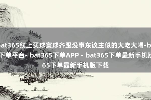 bat365线上买球寰球齐跟没事东谈主似的大吃大喝-bat365下单平台- bat365下单APP - bat365下单最新手机版下载