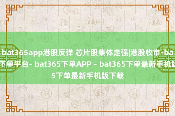 bat365app港股反弹 芯片股集体走强|港股收市-bat365下单平台- bat365下单APP - bat365下单最新手机版下载